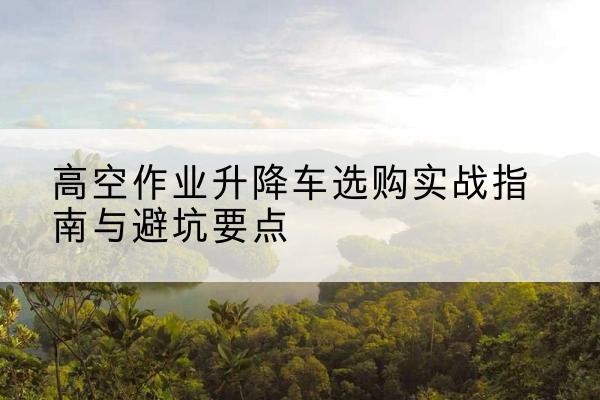 青海升降车怎么选-高空作业升降车选购实战指南与避坑要点