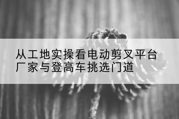 青海电动剪叉升降平台厂家-从工地实操看电动剪叉平台厂家与登高车挑选门道