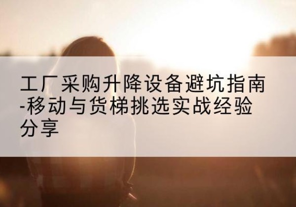 青海移动式升降机怎么选-工厂采购升降设备避坑指南-移动与货梯挑选实战经验分享