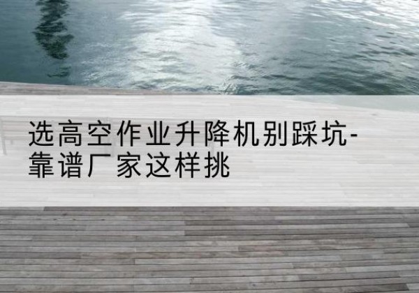 青海剪叉式升降机厂家-选高空作业升降机别踩坑-靠谱厂家这样挑