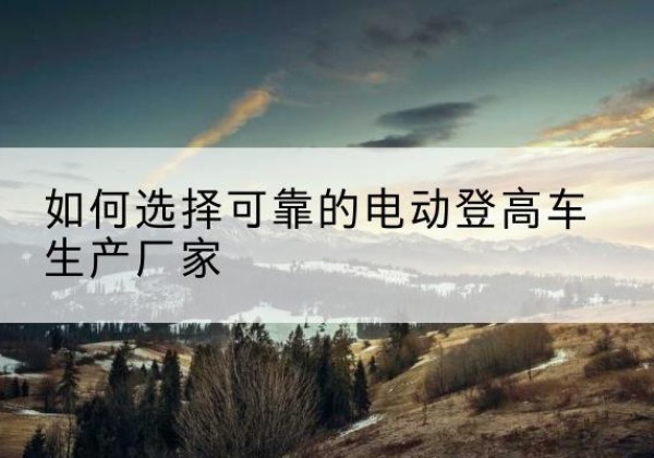 青海电动登高车厂家-如何选择可靠的电动登高车生产厂家