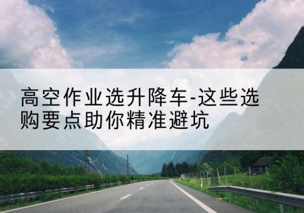 青海升降车厂家-高空作业选升降车-这些选购要点助你*避坑