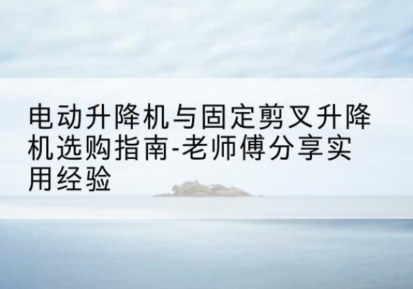 青海电动升降机怎么选-电动升降机与固定剪叉升降机选购指南-老师傅分享实用经验
