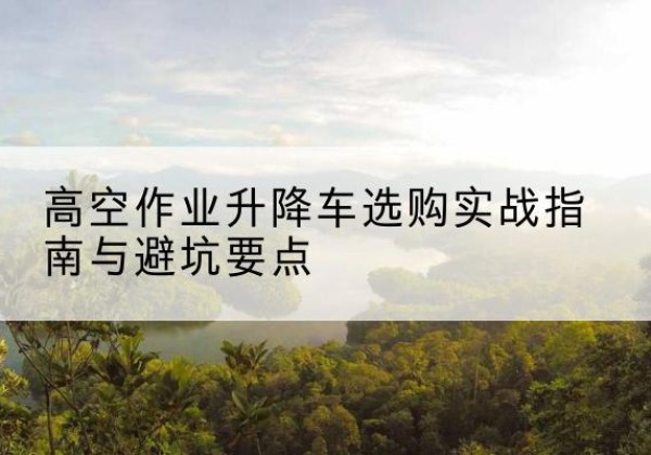 青海升降车怎么选-高空作业升降车选购实战指南与避坑要点