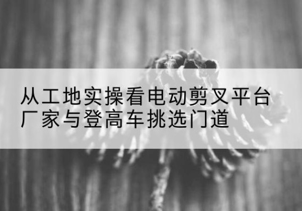 青海电动剪叉升降平台厂家-从工地实操看电动剪叉平台厂家与登高车挑选门道