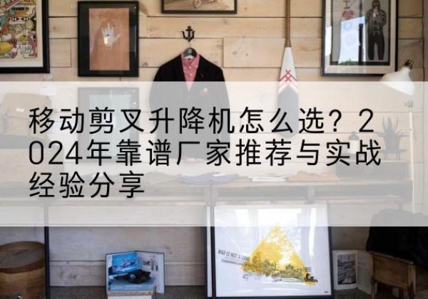 青海升降平台厂家推荐-移动剪叉升降机怎么选？2024年靠谱厂家推荐与实战经验分享